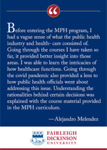 "Before entering the MPH program, I had a vague sense of what the public health industry and health-care consisted of. Going through the courses I have taken so far, it provided better insight into those areas. I was able to learn the intricacies of how healthcare functions. Going through the covid pandemic also provided a lens to how public health officials went about addressing this issue. Understanding the rationalities behind certain decisions was explained with the course material provided in the MPH curriculum." - Alejandro Melendez
