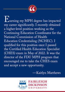 "Earning my MPH degree has impacted my career significantly. I recently obtained a higher-level position working as the continuing Education Coordinator for the National Commission of Health Education Credentialing (NCHEC). I qualified for this position once I passed the Certified Health Education Specialist (CHES) exam in May of 2022. It was the director of the FDU MPH program that encouraged me to take the CHES exam and accept a new opportunity." - Kaitlyn Matthews