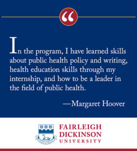 "In the program, I have learned skills about public health policy and writing, health education skills through my internship, and how to be a leader in the field of public health." - Margaret Hoover